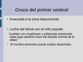 Cruce del primer umbral Avanzada a la zona desconocida Lucha del héroe con el mito popular.  “ pueblan con engañosas y peligrosas presencias cada lugar desierto fuera del transito normal de la aldea” El hombre temerario puede acabar desechado. 