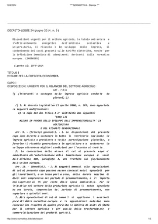 10/9/2014 *** NORMATTIVA - Stampa *** 
DECRETO-LEGGE 24 giugno 2014, n. 91 
Disposizioni urgenti per il settore agricolo, la tutela ambientale e 
l'efficientamento energetico dell'edilizia scolastica e 
universitaria, il rilancio e lo sviluppo delle imprese, il 
contenimento dei costi gravanti sulle tariffe elettriche, nonche' per 
la definizione immediata di adempimenti derivanti dalla normativa 
europea. (14G00105) 
Vigente al: 10-9-2014 
TITOLO I 
MISURE PER LA CRESCITA ECONOMICA 
CAPO I 
DISPOSIZIONI URGENTI PER IL RILANCIO DEL SETTORE AGRICOLO 
ART. 7-bis 
(( (Interventi a sostegno delle imprese agricole condotte da 
giovani).)) 
(( 1. Al decreto legislativo 21 aprile 2000, n. 185, sono apportate 
le seguenti modificazioni: 
a) il capo III del titolo I e' sostituito dal seguente: 
"Capo III 
MISURE IN FAVORE DELLO SVILUPPO DELL'IMPRENDITORIALITA' IN 
AGRICOLTURA 
E DEL RICAMBIO GENERAZIONALE 
Art. 9. - (Principi generali). - 1. Le disposizioni del presente 
capo sono dirette a sostenere in tutto il territorio nazionale le 
imprese agricole a prevalente o totale partecipazione giovanile, a 
favorire il ricambio generazionale in agricoltura e a sostenerne lo 
sviluppo attraverso migliori condizioni per l'accesso al credito. 
2. La concessione delle misure di cui al presente capo e' 
subordinata all'autorizzazione della Commissione europea ai sensi 
dell'articolo 108, paragrafo 3, del Trattato sul funzionamento 
dell'Unione europea. 
Art. 10. - (Benefici). - 1. Ai soggetti ammessi alle agevolazioni 
di cui al presente capo possono essere concessi mutui agevolati per 
gli investimenti, a un tasso pari a zero, della durata massima di 
dieci anni comprensiva del periodo di preammortamento, e di importo 
non superiore al 75 per cento della spesa ammissibile. Per le 
iniziative nel settore della produzione agricola il mutuo agevolato 
ha una durata, comprensiva del periodo di preammortamento, non 
superiore a quindici anni. 
2. Alle agevolazioni di cui al comma 1 si applicano i massimali 
previsti dalla normativa europea e le agevolazioni medesime sono 
concesse nel rispetto di quanto previsto in materia di aiuti di Stato 
per il settore agricolo e per quello della trasformazione e 
commercializzazione dei prodotti agricoli. 
http://www.normattiva.it/do/atto/export 1/3 
 