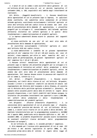 10/9/2014 *** NORMATTIVA - Stampa *** 
3. I mutui di cui al comma 1 sono assistiti dalle garanzie di cui 
all'articolo 44 del testo unico di cui al decreto legislativo 1º 
settembre 1993, n. 385, acquisibili nell'ambito degli investimenti da 
realizzare. 
Art. 10-bis. - (Soggetti beneficiari). - 1. Possono beneficiare 
delle agevolazioni di cui al presente capo le imprese, in qualsiasi 
forma costituite, che subentrino nella conduzione di un'intera 
azienda agricola, esercitante esclusivamente l'attivita' agricola ai 
sensi dell'articolo 2135 del codice civile da almeno due anni alla 
data di presentazione della domanda di agevolazione, e presentino 
progetti per lo sviluppo o il consolidamento dell'azienda agricola 
attraverso iniziative nel settore agricolo e in quello della 
trasformazione e commercializzazione di prodotti agricoli. 
2. Le imprese subentranti devono essere in possesso dei seguenti 
requisiti: 
a) siano costituite da non piu' di sei mesi alla data di 
presentazione della domanda di agevolazione; 
b) esercitino esclusivamente l'attivita' agricola ai sensi 
dell'articolo 2135 del codice civile; 
c) siano amministrate e condotte da un giovane imprenditore 
agricolo di eta' compresa tra i 18 ed i 40 anni ovvero, nel caso di 
societa', siano composte, per oltre la meta' numerica dei soci e 
delle quote di partecipazione, da giovani imprenditori agricoli di 
eta' compresa tra i 18 ed i 40 anni. 
3. Possono altresi' beneficiare delle agevolazioni di cui al 
presente capo le imprese che presentino progetti per lo sviluppo o il 
consolidamento di iniziative nei settori della produzione e della 
trasformazione e commercializzazione di prodotti agricoli, attive da 
almeno due anni alla data di presentazione della domanda di 
agevolazione. Tali imprese devono essere in possesso dei requisiti di 
cui al comma 2, lettere b) e c). 
Art. 10-ter. - (Progetti finanziabili). - 1. Possono essere 
finanziate, nei limiti delle risorse di cui all'articolo 10-quater, 
secondo i criteri e le modalita' stabiliti con decreto di natura non 
regolamentare del Ministro dell'economia e delle finanze, di concerto 
con il Ministro delle politiche agricole alimentari e forestali, da 
emanare entro sessanta giorni dalla data di entrata in vigore della 
presente disposizione, e nei limiti stabiliti dall'Unione europea, le 
iniziative che prevedano investimenti non superiori a euro 1.500.000, 
nei settori della produzione e della trasformazione e 
commercializzazione dei prodotti agricoli. 
Art. 10-quater. - (Risorse finanziarie disponibili). - 1. La 
concessione delle agevolazioni di cui al presente capo e' disposta, 
con le modalita' previste dal decreto di cui all'articolo 10-ter, 
comma 1, a valere sulle risorse di cui al punto 2 della delibera del 
Comitato interministeriale per la programmazione economica n. 62/2002 
del 2 agosto 2002, pubblicata nella Gazzetta Ufficiale n. 261 del 7 
novembre 2002. Le predette disponibilita' possono essere incrementate 
da eventuali ulteriori risorse derivanti dalla programmazione 
nazionale ed europea"; 
b) all'articolo 24, comma 1, il secondo periodo e' soppresso. 
2. Alle domande per l'accesso alle agevolazioni di cui al capo III 
del titolo I del decreto legislativo 21 aprile 2000, n. 185, 
presentate prima della data di entrata in vigore della legge di 
http://www.normattiva.it/do/atto/export 2/3 
 