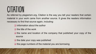 As referred by plagiarism.org, Citation is the way you tell your readers that certain
material in your work came from another source. It gives the readers information
necessary to find that source again, including:
❑ information about the author
❑ the title of the work
❑ the name and location of the company that published your copy of the
source
❑ the date your copy was published
❑ the page numbers of the material you are borrowing
 