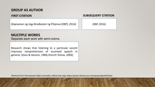 Retrieved from Pennsylvania State University’s official web page (https;//guides.libraries.psu.edu/apaquickguide/intext)
(Kapisanan ng mga Brodkaster ng Pilipinas [KBP], 2016) (KBP, 2016)
GROUP AS AUTHOR
FIRST CITATION SUBSEQUENT CITATION
MULTIPLE WORKS
Separate each work with semi-colons.
Research shows that listening to a particular accent
improves comprehension of accented speech in
general. (Gass & Varonis, 1984; Krench Tomas, 2004)
 