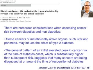 There are numerous considerations when assessing cancer
risk between diabetics and non diabetics:
• Some cancers of metabolically active organs, such liver and
pancreas, may induce the onset of type 2 diabetes
•The general pattern of an initial elevated peak in cancer risk
at the time of diabetes onset, which is substantially higher
than subsequent risk, suggests that many cancers are being
diagnosed at or around the time of recognition of diabetes
Johnson JA et al. Diabetologia 2012; 55:1607–18
 