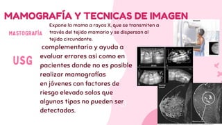 MAMOGRAFÍA Y TECNICAS DE IMAGEN
MASTOGRAFÍA
complementario y ayuda a
evaluar errores asi como en
pacientes donde no es posible
realizar mamografías
en jóvenes con factores de
riesgo elevado solos que
algunos tipos no pueden ser
detectados.
USG
Expone la mama a rayos X, que se transmiten a
través del tejido mamario y se dispersan al
tejido circundante.
 