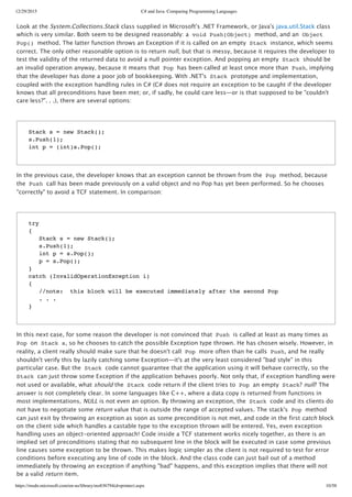 12/29/2015 C# and Java: Comparing Programming Languages
https://msdn.microsoft.com/en-us/library/ms836794(d=printer).aspx 10/58
Look at the System.Collections.Stack class supplied in Microsoft's .NET Framework, or Java's java.util.Stack class
which is very similar. Both seem to be designed reasonably: a void Push(Object) method, and an Object
Pop() method. The latter function throws an Exception if it is called on an empty Stack instance, which seems
correct. The only other reasonable option is to return null, but that is messy, because it requires the developer to
test the validity of the returned data to avoid a null pointer exception. And popping an empty Stack should be
an invalid operation anyway, because it means that Pop has been called at least once more than Push, implying
that the developer has done a poor job of bookkeeping. With .NET's Stack prototype and implementation,
coupled with the exception handling rules in C# (C# does not require an exception to be caught if the developer
knows that all preconditions have been met; or, if sadly, he could care less—or is that supposed to be "couldn't
care less?". . .), there are several options:
In the previous case, the developer knows that an exception cannot be thrown from the Pop method, because
the Push call has been made previously on a valid object and no Pop has yet been performed. So he chooses
"correctly" to avoid a TCF statement. In comparison:
In this next case, for some reason the developer is not convinced that Push is called at least as many times as
Pop on Stack s, so he chooses to catch the possible Exception type thrown. He has chosen wisely. However, in
reality, a client really should make sure that he doesn't call Pop more often than he calls Push, and he really
shouldn't verify this by lazily catching some Exception—it's at the very least considered "bad style" in this
particular case. But the Stack code cannot guarantee that the application using it will behave correctly, so the
Stack can just throw some Exception if the application behaves poorly. Not only that, if exception handling were
not used or available, what should the Stack code return if the client tries to Pop an empty Stack? null? The
answer is not completely clear. In some languages like C++, where a data copy is returned from functions in
most implementations, NULL is not even an option. By throwing an exception, the Stack code and its clients do
not have to negotiate some return value that is outside the range of accepted values. The stack's Pop method
can just exit by throwing an exception as soon as some precondition is not met, and code in the first catch block
on the client side which handles a castable type to the exception thrown will be entered. Yes, even exception
handling uses an object‑oriented approach! Code inside a TCF statement works nicely together, as there is an
implied set of preconditions stating that no subsequent line in the block will be executed in case some previous
line causes some exception to be thrown. This makes logic simpler as the client is not required to test for error
conditions before executing any line of code in the block. And the class code can just bail out of a method
immediately by throwing an exception if anything "bad" happens, and this exception implies that there will not
be a valid return item.
Stack s = new Stack();
s.Push(1);
int p = (int)s.Pop();
try
{
Stack s = new Stack();
s.Push(1);
int p = s.Pop();
p = s.Pop();
}
catch (InvalidOperationException i)
{
//note: this block will be executed immediately after the second Pop
. . .
}
 