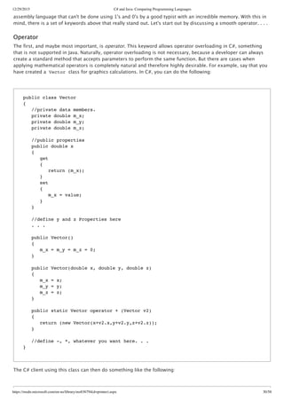 12/29/2015 C# and Java: Comparing Programming Languages
https://msdn.microsoft.com/en-us/library/ms836794(d=printer).aspx 30/58
assembly language that can't be done using 1's and 0's by a good typist with an incredible memory. With this in
mind, there is a set of keywords above that really stand out. Let's start out by discussing a smooth operator. . . .
Operator
The first, and maybe most important, is operator. This keyword allows operator overloading in C#, something
that is not supported in Java. Naturally, operator overloading is not necessary, because a developer can always
create a standard method that accepts parameters to perform the same function. But there are cases when
applying mathematical operators is completely natural and therefore highly desirable. For example, say that you
have created a Vector class for graphics calculations. In C#, you can do the following:
The C# client using this class can then do something like the following:
public class Vector
{
//private data members.
private double m_x;
private double m_y;
private double m_z;
//public properties
public double x
{
get
{
return (m_x);
}
set
{
m_x = value;
}
}
//define y and z Properties here
. . .
public Vector()
{
m_x = m_y = m_z = 0;
}
public Vector(double x, double y, double z)
{
m_x = x;
m_y = y;
m_z = z;
}
public static Vector operator + (Vector v2)
{
return (new Vector(x+v2.x,y+v2.y,z+v2.z));
}
//define -, *, whatever you want here. . .
}
 