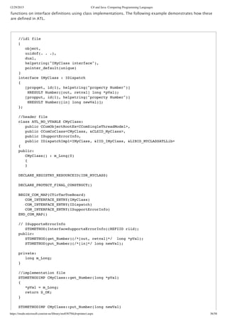12/29/2015 C# and Java: Comparing Programming Languages
https://msdn.microsoft.com/en-us/library/ms836794(d=printer).aspx 36/58
functions on interface definitions using class implementations. The following example demonstrates how these
are defined in ATL.
//idl file
[
object,
uuidof(. . .),
dual,
helpstring("IMyClass interface"),
pointer_default(unique)
]
interface IMyClass : IDispatch
{
[propget, id(1), helpstring("property Number")]
HRESULT Number([out, retval] long *pVal);
[propput, id(1), helpstring("property Number")]
HRESULT Number([in] long newVal)];
};
//header file
class ATL_NO_VTABLE CMyClass:
public CComObjectRootEx<CComSingleThreadModel>,
public CComCoClass<CMyClass, &CLSID_MyClass>,
public ISupportErrorInfo,
public IDispatchImpl<IMyClass, &IID_IMyClass, &LIBID_MYCLASSATLLib>
{
public:
CMyClass() : m_Long(0)
{
}
DECLARE_REGISTRY_RESOURCEID(IDR_MYCLASS)
DECLARE_PROTECT_FINAL_CONSTRUCT()
BEGIN_COM_MAP(CTicTacToeBoard)
COM_INTERFACE_ENTRY(IMyClass)
COM_INTERFACE_ENTRY(IDispatch)
COM_INTERFACE_ENTRY(ISupportErrorInfo)
END_COM_MAP()
// ISupportsErrorInfo
STDMETHOD(InterfaceSupportsErrorInfo)(REFIID riid);
public:
STDMETHOD(get_Number)(/*[out, retval]*/ long *pVal);
STDMETHOD(put_Number)(/*[in]*/ long newVal);
private:
long m_Long;
}
//implementation file
STDMETHODIMP CMyClass::get_Number(long *pVal)
{
*pVal = m_Long;
return S_OK;
}
STDMETHODIMP CMyClass::put_Number(long newVal)
 