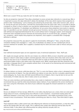 12/29/2015 C# and Java: Comparing Programming Languages
https://msdn.microsoft.com/en-us/library/ms836794(d=printer).aspx 38/58
Which one is easier? I'll let you make the call. I've made my choice.
So why are properties important? They allow a developer to access private data indirectly in a natural way. Why is
it important to access this data indirectly? It allows the developer of the class which exposes these properties to
perform other "bookkeeping," such as locking and unlocking the private data, make other function calls, and so
on, during the get and set functions, and hide this functionality from the client code. And it is possible to declare
a property as virtual, so that a subclass can override the implementation of this property if it so chooses. Another
nice feature of properties: if a developer uses Reflection, he can access these properties more easily in a generic
way. It is possible to use non‑standard set and get accessor functions, but the syntax of these functions must be
well‑defined and negotiated beforehand for this to work without built‑in language support. Some language
extensions have simulated accessor functions by instructing classes to use the forms get_<property> and
set_<property>, which implies that properties are important, since support is simulated after a language
definition is defined.
Are properties necessary? No. Java doesn't supply this functionality. (Although J# 4 does, using the above
simulation method. Even managed C++ does, too.) A developer can always use non‑standard get and set
accessor methods for variables. But it supplies a standard way for client and server code to interact and pass
messages.
Enum
User‑defined enumeration types are not supported in Java. A technical explanation: Yikes. 'Nuff said.
OK; maybe not enough said here. But this one irritates me a little bit. While an enum should be used sparingly,
because it doesn't really imply an object‑oriented approach, there are situations where they make sense to use.
They are very nice to use in situations where you don't want to create an entirely new class to describe data,
particularly hidden inside a class where only a few options exist. While I would agree that they should be used
sparingly, a language doesn't seem complete without them. In the words of an entertaining and controversial talk
show host, "What say you, Java?"
This
C# allows indexers on classes, while Java does not. "This" is a very nice feature, when a class is designed to hold
some enumeration of objects. You may only define one indexer on any class, but this is actually a good thing to
avoid ambiguity. So, if your class will hold several different lists of objects, then it may be best to not use this
functionality. If it holds only one, then it makes sense to use indexers.
There are some interfaces and functionality that a class needs to implement to support this functionality, and I
recommend that you read the online documentation about indexers. If you implement the correct interfaces on
your class using this information, the client of your collection may apply the foreach statement on it, which is
very nice.
Struct
Structs are allowed in C# but not Java. While this is not really a big deal (just use a class), there are some good
things about C# structs, including being more efficient in some situations. I recommend reading about the
differences between a struct and a class in the online documentation. I also highly recommend using a class
instead in most circumstances. Think twice before committing your data to a struct. Then think about it again.
out/ref
These keywords allow a callee control over side‑effecting the reference to formal parameters, so that the caller
will see the change after the call is made. This is different than simply side‑effecting internal data that the
reference holds; it also allows side‑effecting what the calling reference actually refers to.
MyClass m = new MyClass();
m.Number = 3; //m_int gets 3
long m = m.Number; //m gets 3
 