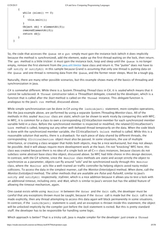 12/29/2015 C# and Java: Comparing Programming Languages
https://msdn.microsoft.com/en-us/library/ms836794(d=printer).aspx 45/58
So, the code that accesses the Queue on a put simply must gain the instance lock (which it does implicitly
because the method is synchronized), add the element, wake up the first thread waiting on the lock, then return.
The get method is a little trickier: it must gain the instance lock, loop and sleep until the Queue is no longer
empty, remove the first element from the java.util.Vector base class and return it. The "putter" does not have to
call notify or notifyAll in this sample because Grand is assuming that only one thread is putting data on
the Queue and one thread is removing data from the Queue, and the former never sleeps. Must be a tough gig.
Naturally, there are many other possible scenarios, but this example shows many of the basics of threading and
synchronization in Java.
C# is somewhat different. While there is a System.Threading.Thread class in C#, it is sealed which means that it
cannot be subclassed. A Thread constructor takes a ThreadStart delegate, created by the developer, which is a
function that is called after the Start method is called on the Thread instance. This delegate function is
analogous to the Java's run method, discussed above.
While simple synchronization can be done in C# using the lock(object) statement, more complex operations,
like the Java example above, are performed by using a separate System.Threading.Monitor class. All of the
methods in this sealed Monitor class are static, which can be shown to work nicely by comparing this with MFC.
In MFC, it is common for a class to own a corresponding CCriticalSection member for each synchronized member
variable held in a class. Before the synchronized member is inspected or modified, the related CCriticalSection's
Lock method is called, keeping out any other well‑behaved thread temporarily on the data. When the code block
is done with the synchronized member variable, the CCriticalSection's Unlock method is called. While this is a
reasonable solution that works, there is a drawback: for each piece of data shared by different threads, the
corresponding CCriticalSection object must also be passed. In some situations, the use of multiple
inheritance, or creating a class wrapper that holds both objects, may be a nice workaround, but may not always
be possible. And it will always require more development work at the least. I'm not "knocking" MFC here; this
class was created because there is no idea of a single lock on all C++ class instances, because classes do not
subclass some abstract base class like object, discussed above. So MFC had little choice in this design decision.
In contrast, with the C# scheme, since the Monitor class methods are static and accept strictly the object to
synchronize as a parameter, objects can fly around "solo" and be synchronized easily through this Monitor
class, where the Monitor acts like a well‑trained air traffic controller by helping objects avoid nasty midair
collisions. To access the data in the simplest manner, call the Monitor.Enter(object) method. When done, call the
Monitor.Exit(object) method. The other methods that are available are Pulse and PulseAll, similar to Java's
notify and notifyAll respectively; tryEnter, which is a nice addition because it allows you to test a lock with
an additional timeout, including zero; and Wait, which is similar to Java's version but has the added feature of
allowing the timeout mechanism, again.
One caveat exists while using Monitor: in between the Enter and the Exit calls, the developer must be
careful that any exceptions thrown must be caught, because if the Enter call is made but the Exit call is not
made explicitly, then any thread attempting to access this data again will block permanently in some situations.
In contrast, if the lock(Object) statement is used, and an exception is thrown inside this statement, the object
will be unlocked implicitly by the compiler just before the lock statement is exited. But this is pretty standard
stuff; the developer has to be responsible for handling some logic.
Which approach is better? That is a tricky call. Java is maybe simpler for the developer: just create a Thread
{
while (size() == 0)
{
this.wait();
}
Object obj = elementAt(0);
removeElementAt(0);
return obj;
}
}
 