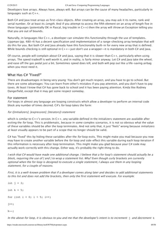 12/29/2015 C# and Java: Comparing Programming Languages
https://msdn.microsoft.com/en-us/library/ms836794(d=printer).aspx 49/58
Developers love arrays. Always have, always will. But arrays can be the cause of many headaches, particularly in
languages such as C++.
Both C# and Java treat arrays as first‑class objects. After creating an array, you may ask it its name, rank and
serial number. Or at least its Length. And if you attempt to access the fifth element on an array of length five in
these languages (potentially OK in Pascal, big trouble in C++) then the array will throw an Exception telling you
that you are out of bounds.
Naturally, in languages like C++, a developer can simulate this functionality through the use of templates.
Lippman (pp. 480‑4) has a decent specification and implementation of a range‑checking array template that will
do this for you. But both C# and Java already have this functionality built‑in for every new array that is defined.
While bounds checking is still optional in C++—just don't use a wrapper—it is mandatory in both C# and Java.
Of course, people will complain about C# and Java, saying that it is slower than C++, particularly when using
arrays. The speed tradeoff is well worth it, and in reality, is fairly minor anyway. Let C# and Java take the wheel,
and ease off the gas pedal just a bit. Sometimes speed does kill, and both will pop out like a life‑saving airbag
when you most need it.
What Has C# "Fixed?"
There are disadvantages in being very young: You don't get much respect, and you have to go to school. But
there are some advantages: You can learn from other's mistakes if you pay attention, and you don't have to pay
taxes. At least I know that C# has gone back to school and it has been paying attention. Kinda like Rodney
Dangerfield, except that it may get some respect someday.
For statement
For loops in almost any language are looping constructs which allow a developer to perform an internal code
block any number of times desired. C#'s for loop takes the form:
for ([initializers]; [expression]; [iterators]) statement
which is similar to C++'s version. In C++, any variable defined in the initializers statement are available after
exiting the for loop. This is problematic, because in some complex scenarios, it is not so obvious what the value
of these variables should be after the loop terminates. And not only that, it just "feels" wrong because initializers
at least visually appears to be part of a scope that no longer should be valid.
C# has "fixed" this by hiding these variables after the for loop exits. This might make you mad because you now
may have to create another variable before the for loop and side‑effect this variable during each loop iteration if
this information is necessary after loop termination. This might make you glad because your C# code may
actually work correctly with this change. Either way, it's probably the right thing to do.
I wish that C# would have made one additional change. I believe that a for loop's statement should actually be a
block, requiring the use of { and } to wrap a statement list. Why? Even though curly brackets are currently
optional when the for loop is designed to execute a single statement, I always use them in any looping
statement, for a couple of reasons.
First, it is a well‑known problem that if a developer comes along later and decides to add additional statements
to this list and does not add the brackets, then only the first statement will execute. For example:
int j = 3;
int k = 5;
for (int i = 0; i < 5; i++)
j++;
k--;
In the above for loop, it is obvious to you and me that the developer's intent is to increment j and decrement k
 