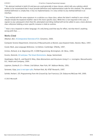 12/29/2015 C# and Java: Comparing Programming Languages
https://msdn.microsoft.com/en-us/library/ms836794(d=printer).aspx 58/58
5 An abstract method in both C# and Java are used generally in base classes, which tells any subclass which
wishes to be instantiated that it must provide definition and implementation code for this method. The abstract
method definition is simply that; it has no implementation. It is very similar to any method defined in an
interface.
6 Any method with the same signature in a subclass as a base class, where the latter's method is non‑virtual,
should include the keyword modifier new in the more specific class. While this is not required in this case, it
signals to any subsequent client that this attempted overriding method will not be called in case a more abstract
class reference holding a more specific instance is held at runtime.
7 that is not a keyword in either language. It's only being used that way for effect, not that there's anything
wrong with that. . . .
Works Cited
Albahari, Ben. A Comparative Overview of C#. Genamics. 2000.
Computer Science Department, University of Massachusetts at Boston. Java Keyword Index. Boston, Mass, 1997.
Grand, Mark. Java Language Reference. 1st Edition. Cambridge: O'Reilly, 1997.
Grimes, Richard, et al. Beginning ATL 3 COM Programming. Birmingham, UK: Wrox, 1999.
Gruntz, Dominik. C# and Java: The Smart Distinctions. Aargu, Switzerland.
Headington, Mark R., and David D. Riley. Data Abstractions and Structures Using C++. Lexington, Massachusetts:
D.C. Heath and Company, 1994.
Lippman, Stanley B. C++ Primer. 2nd Edition. New York, NY: Addison Wesley, 1991.
Saraswat, Vijay. Java is not type‑safe. Florham Park, NJ: AT&T Research, 1997.
Schildt, Herbert. STL Programming from the Ground Up. San Francisco, CA: Osbourne/McGraw‑Hill, 1999.
© 2015 Microsoft
 