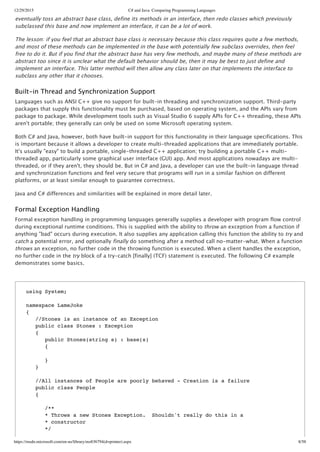 12/29/2015 C# and Java: Comparing Programming Languages
https://msdn.microsoft.com/en-us/library/ms836794(d=printer).aspx 8/58
eventually toss an abstract base class, define its methods in an interface, then redo classes which previously
subclassed this base and now implement an interface, it can be a lot of work.
The lesson: if you feel that an abstract base class is necessary because this class requires quite a few methods,
and most of these methods can be implemented in the base with potentially few subclass overrides, then feel
free to do it. But if you find that the abstract base has very few methods, and maybe many of these methods are
abstract too since it is unclear what the default behavior should be, then it may be best to just define and
implement an interface. This latter method will then allow any class later on that implements the interface to
subclass any other that it chooses.
Built‑in Thread and Synchronization Support
Languages such as ANSI C++ give no support for built‑in threading and synchronization support. Third‑party
packages that supply this functionality must be purchased, based on operating system, and the APIs vary from
package to package. While development tools such as Visual Studio 6 supply APIs for C++ threading, these APIs
aren't portable; they generally can only be used on some Microsoft operating system.
Both C# and Java, however, both have built‑in support for this functionality in their language specifications. This
is important because it allows a developer to create multi‑threaded applications that are immediately portable.
It's usually "easy" to build a portable, single‑threaded C++ application; try building a portable C++ multi‑
threaded app, particularly some graphical user interface (GUI) app. And most applications nowadays are multi‑
threaded, or if they aren't, they should be. But in C# and Java, a developer can use the built‑in language thread
and synchronization functions and feel very secure that programs will run in a similar fashion on different
platforms, or at least similar enough to guarantee correctness.
Java and C# differences and similarities will be explained in more detail later.
Formal Exception Handling
Formal exception handling in programming languages generally supplies a developer with program flow control
during exceptional runtime conditions. This is supplied with the ability to throw an exception from a function if
anything "bad" occurs during execution. It also supplies any application calling this function the ability to try and
catch a potential error, and optionally finally do something after a method call no‑matter‑what. When a function
throws an exception, no further code in the throwing function is executed. When a client handles the exception,
no further code in the try block of a try‑catch [finally] (TCF) statement is executed. The following C# example
demonstrates some basics.
using System;
namespace LameJoke
{
//Stones is an instance of an Exception
public class Stones : Exception
{
public Stones(string s) : base(s)
{
}
}
//All instances of People are poorly behaved - Creation is a failure
public class People
{
/**
* Throws a new Stones Exception. Shouldn't really do this in a
* constructor
*/
 