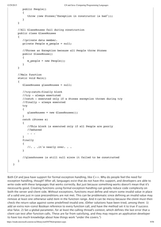 12/29/2015 C# and Java: Comparing Programming Languages
https://msdn.microsoft.com/en-us/library/ms836794(d=printer).aspx 9/58
Both C# and Java have support for formal exception handling, like C++. Why do people feel the need for
exception handling, though? After all, languages exist that do not have this support, and developers are able to
write code with these languages that works correctly. But just because something works doesn't mean that it's
necessarily good. Creating functions using formal exception handling can greatly reduce code complexity on
both the server and client side. Without exceptions, functions must define and return some invalid value in place
of a valid one just in case preconditions are not met. This can be problematic since defining an invalid value may
remove at least one otherwise valid item in the function range. And it can be messy because the client must then
check the return value against some predefined invalid one. (Other solutions have been tried, among them: 1)
add an extra non‑const Boolean reference to every function call, and have the method set it to true if success
else false. 2) Set a global parameter, for at least the calling thread's context, which defines the last error that a
client can test after function calls. These are far from satisfying, and they may require an application developer
to have too much knowledge about how things work "under the covers.")
public People()
{
throw (new Stones("Exception in constructor is bad"));
}
}
//All GlassHouses fail during construction
public class GlassHouses
{
//private data member.
private People m_people = null;
//Throws an Exception because all People throw Stones
public GlassHouse()
{
m_people = new People();
}
}
//Main function
static void Main()
{
GlassHouses glassHouses = null;
//try-catch-finally block
//try - always exectuted
//catch - executed only if a Stones exception thrown during try
//finally - always executed
try
{
glassHouses = new GlassHouses();
}
catch (Stones s)
{
//This block is executed only if all People are poorly
//behaved
. . .
}
finally
{
//. . .it's nearly over. . .
}
//glasshouses is still null since it failed to be constructed
}
}
 