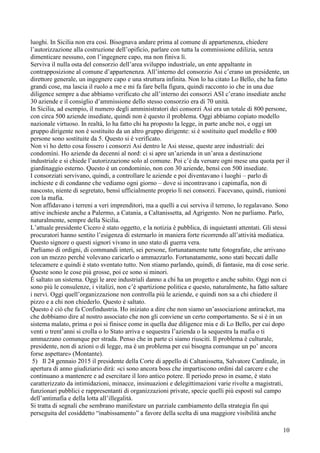 10
luoghi. In Sicilia non era così. Bisognava andare prima al comune di appartenenza, chiedere
l’autorizzazione alla costruzione dell’opificio, parlare con tutta la commissione edilizia, senza
dimenticare nessuno, con l’ingegnere capo, ma non finiva lì.
Serviva il nulla osta del consorzio dell’area sviluppo industriale, un ente appaltante in
contrapposizione al comune d’appartenenza. All’interno del consorzio Asi c’erano un presidente, un
direttore generale, un ingegnere capo e una struttura infinita. Non lo ha citato Lo Bello, che ha fatto
grandi cose, ma lascia il ruolo a me e mi fa fare bella figura, quindi racconto io che in una due
diligence sempre a due abbiamo verificato che all’interno dei consorzi ASI c’erano insediate anche
30 aziende e il consiglio d’ammissione dello stesso consorzio era di 70 unità.
In Sicilia, ad esempio, il numero degli amministratori dei consorzi Asi era un totale di 800 persone,
con circa 500 aziende insediate, quindi non è questo il problema. Oggi abbiamo copiato modello
nazionale virtuoso. In realtà, lo ha fatto chi ha proposto la legge, in parte anche noi, e oggi un
gruppo dirigente non è sostituito da un altro gruppo dirigente: si è sostituito quel modello e 800
persone sono sostituite da 5. Questo si è verificato.
Non vi ho detto cosa fossero i consorzi Asi dentro le Asi stesse, queste aree industriali: dei
condomìni. Ho aziende da decenni al nord: ci si apre un’azienda in un’area a destinazione
industriale e si chiede l’autorizzazione solo al comune. Poi c’è da versare ogni mese una quota per il
giardinaggio esterno. Questo è un condominio, non con 30 aziende, bensì con 500 insediate.
I consorziati servivano, quindi, a controllare le aziende e poi diventavano i luoghi – parlo di
inchieste e di condanne che vediamo ogni giorno – dove si incontravano i capimafia, non di
nascosto, niente di segretato, bensì ufficialmente proprio lì nei consorzi. Facevano, quindi, riunioni
con la mafia.
Non affidavano i terreni a veri imprenditori, ma a quelli a cui serviva il terreno, lo regalavano. Sono
attive inchieste anche a Palermo, a Catania, a Caltanissetta, ad Agrigento. Non ne parliamo. Parlo,
naturalmente, sempre della Sicilia.
L’attuale presidente Cicero è stato oggetto, e la notizia è pubblica, di inquietanti attentati. Gli stessi
procuratori hanno sentito l’esigenza di esternarlo in maniera forte ricorrendo all’attività mediatica.
Questo signore o questi signori vivano in uno stato di guerra vera.
Parliamo di ordigni, di commandi interi, sei persone, fortunatamente tutte fotografate, che arrivano
con un mezzo perché volevano caricarlo o ammazzarlo. Fortunatamente, sono stati beccati dalle
telecamere e quindi è stato sventato tutto. Non stiamo parlando, quindi, di fantasie, ma di cose serie.
Queste sono le cose più grosse, poi ce sono si minori.
È saltato un sistema. Oggi le aree industriali danno a chi ha un progetto e anche subito. Oggi non ci
sono più le consulenze, i vitalizi, non c’è spartizione politica e questo, naturalmente, ha fatto saltare
i nervi. Oggi quell’organizzazione non controlla più le aziende, e quindi non sa a chi chiedere il
pizzo e a chi non chiederlo. Questo è saltato.
Questo è ciò che fa Confindustria. Ho iniziato a dire che non siamo un’associazione antiracket, ma
che dobbiamo dire al nostro associato che non gli conviene un certo comportamento. Se si è in un
sistema malato, prima o poi si finisce come in quella due diligence mia e di Lo Bello, per cui dopo
venti o trent’anni si crolla o lo Stato arriva e sequestra l’azienda o la sequestra la mafia o ti
ammazzano comunque per strada. Penso che in parte ci siamo riusciti. Il problema è culturale,
presidente, non di azioni o di legge, ma è un problema per cui bisogna comunque un po’ ancora
forse aspettare» (Montante).
5) Il 24 gennaio 2015 il presidente della Corte di appello di Caltanissetta, Salvatore Cardinale, in
apertura di anno giudiziario dirà: «ci sono ancora boss che impartiscono ordini dal carcere e che
continuano a mantenere e ad esercitare il loro antico potere. Il periodo preso in esame, è stato
caratterizzato da intimidazioni, minacce, insinuazioni e delegittimazioni varie rivolte a magistrati,
funzionari pubblici e rappresentanti di organizzazioni private, specie quelli più esposti sul campo
dell’antimafia e della lotta all’illegalità.
Si tratta di segnali che sembrano manifestare un parziale cambiamento della strategia fin qui
perseguita del cosiddetto “inabissamento” a favore della scelta di una maggiore visibilità anche
 