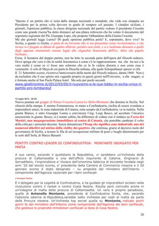 20
"Questo e' un partito che si isola dalla stampa nazionale e mondiale, che vede con simpatia un
Presidente per la prima volta davvero in grado di rompere col passato. I cittadini siciliani, i
giornali, l'opinione pubblica, la classe dirigente nazionale del partito vedono il presidente Crocetta
come una grande risorsa"ha detto dinnanzi ad una platea inferocita che ha votato il documento del
segretario regionale del Pd, Giuseppe Lupo, che propone l'abbandono della Giunta Crocetta.
Ma che giornali legge Lumia? Di quale opinione pubblica parla? E, soprattutto, dove vive? In
Sicilia, a quanto ci risulta, si parla di un Governo che si era presentato come rivoluzionario, e che
invece si è piegato ai diktati di quattro affaristi, peraltro non eletti, e si è inchinato dinnanzi a quelli
degli apparati ministeriali romani legati alle oligarchie finanziarie dell'Ue. Altro che popolo
Siciliano...
Forse, il Senatore dal doppio partito, non ha letto la seconda parte dell'opera del filosofo tedesco.
Dove spiega che vero è che la realtà fenomenica è come c'è la rappresentiamo ma che tra noi e la
vera realtà è come se vi fosse uno schermo che ce la fa vedere distorta e non come essa è
veramente: il velo di Maya di cui parla la filosofia indiana, alla quale Schopenhauer spesso si rifà.
Il 21 Settembre scorso, ricorreva l'anniversario della morte del filosofo tedesco, datata 1860. Non è
da escludere che il suo spirito stia vagando proprio in questi giorni nell'Universo, e che magari, si
è fermato anche al San Paolo Palace hotel. Ma solo per pochi secondi.
www.glialtrionline.it/2012/03/05/il-nuovismo-e-le-sue-lobby-in-sicilia-vince-il-
partito-pro-lombardo/
12 luglio 2013 - 20:29
Nuova puntata sul gruppo di Potere Crocetta-Lumia-Lo Bello-Montante che domina in Sicilia. Nel
silenzio della stampa. E mentre Fontanarossa, in mano a Confindustria, rischia di essere svenduta a
imprenditori amici, la zona industriale di Catania, retta sempre da Confindustria, va in malora. Nella
giunta Bianco, è stato Giuseppe Lumia a convincere l’ing. Luigi Bosco, ad accettare l’incarico
assessoriale in giunta. Bosco, si è notato subito, ha differenze di vedute con il sindaco su Corso dei
Martiri, una megaoperazione immobiliare al centro di Catania, che potrebbe cambiare il volto
della città per i prossimi decenni. Senza dimenticare l’Irsap che significa zone industriali, uno dei
numerosi obiettivi nel mirino della «lobby dei quattro» che continua, grazie al decisivo ruolo del
governatore di Sicilia, a tessere le fila di un’occupazione militare di posti e luoghi determinanti per
le sorti dell’Isola, di Marco Benanti
PENTITI CONTRO LEADER DI CONFINDUSTRIA: MONTANTE INDAGATO PER
MAFIA
A suo carico, secondo il quotidiano la Repubblica, vi sarebbero un’inchiesta della
procura di Caltanissetta e una dell’ufficio inquirente di Catania. Originario di
Serradifalco, l’imprenditore e’ titolare dell’omonima fabbrica di biciclette fondata negli
anni ’20 del secolo scorso, e’ presidente della Camera di Commercio nissena e il 20
gennaio scorso è stato designato – su proposta del ministero dell’Interno –
componente dell’Agenzia nazionale per i beni confiscati
di Giuseppe Pipitone
È il delegato per la Legalità di Confindustria, e ha guidato gli imprenditori siciliani nella
rivoluzione contro il racket e contro Costa Nostra. Risulta però coinvolto anche in
un’indagine di mafia della procura di Caltanissetta. Un vero e proprio paradosso,
quello di Antonello Montante, presidente di Confindustria Sicilia, che, secondo
l’edizione odierna di Repubblica,sarebbe sotto inchiesta per reati di mafia da parte
della Procura nissena. Un’inchiesta top secret quella su Montante, indicato pochi
giorni fa dal ministero dell’Interno come componente dell’Agenzia dei beni confiscati,
che gestisce le proprietà immobiliari confiscati ai boss di Cosa Nostra.
 