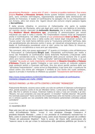 32
giovanissimo Montante – aveva solo 17 anni – insieme ai quattro testimoni. Due erano
proprio Paolino e Vincenzo Arnone. Anche queste lontane conoscenze, a quanto
pare, sono confluite nell’indagine, rappresentata soprattutto dalle dichiarazioni del
pentito Di Francesco. Il leader di Confindustria ha spiegato che le sue frequentazioni
con Arnone, altro non erano che legami dovuti alla comune origine paesana legata
a Serradifalco.
È dalla piccola cittadina in provincia di Caltanissetta che parte la scalata
imprenditoriale dei Montante, attivi già dagli anni venti con una fabbrica di biciclette.
Un marchio storico rilanciato da Antonello Montante, che è anche fondatore della
Msa, Mediterr Shock Absorbers spa, un’azienda di ammortizzatori per veicoli
industriali con sedi in tutto il mondo. Poi l’imprenditore nisseno inizia ad impegnarsi
anche in Confindustria: nel 2008, insieme al suo predecessore Ivan Lo Bello, è stato
tra gli artefici del codice etico e della svolta anti racket degli industriali siciliani. Un
“nuovo corso” che molti hanno definito come la “rivoluzione antimafia” dell’Isola, dato
che parallelamente alle denunce contro il pizzo, gli industriali emarginarono alcuni ex
leader di Confindustria considerati vicini ai clan: primo tra tutti Pietro Di Vincenzo,
condannato in via definitiva a nove anni per estorsione.
“No comment, altro non posso aggiungere”. E’ quanto si è limitato a dire all’Adnkronos
il Procuratore di Caltanissetta Sergio Lari, interpellato sull’inchiesta per mafia a
carico del Presidente di Confindustria Sicilia Antonello Montante. L’industriale sotto
indagine è considerato vicino a molti magistrati delle procure siciliane che in questi
ultimi anni hanno creduto alla ‘’rivolta antimafia’’ dell’imprenditoria siciliana, e la sua
‘’cordata’’ ha avuto un ruolo importante nell’elezione di Rosario Crocetta a Palazzo
d’Orleans. Proprio per questo l’indagine a suo carico suscita un notevole scalpore
negli ambienti politici e finanziari dell’Isola. Ora che alcuni pentiti parlano delle sue
‘’pericolose frequentazioni’’, come scrive La Repubblica, i casi sono due: o qualcuno ha
voluto ordire una trama per infangare il simbolo di una Sicilia che vuole cambiare,
oppure è arrivato il momento di riflettere sui possibili ‘’travestimenti dell’Antimafia’’.
http://www.loraquotidiano.it/2015/02/09/pentiti-contro-leader-di-confindustria-
montante-indagato-per-mafia_24680/
NICOLÒ MARINO: LA MIA LOTTA CONTRO L’AFFAIRE “MONNEZZA”
Praticamente Montante, siccome avevo scritto una nota nei confronti di Catanzaro sull’emergenza
rifiuti, prende posizione contro di me per difendere l’amico. Lumia cerca di mediare, Lo Bello sta
zitto. Alla fine si calmano le acque, l’indomani mattina mi vedo a Tusa con Crocetta e gli dico:
“Rosario, non puoi consentire una cosa del genere”. E Crocetta? “Cambiò discorso”. Ma perchè
l’ha nominata assessore? “Sono convinto che Crocetta fosse certo che tramite Lumia (con il quale
ero in sintonia quando era vice presidente della Commissione parlamentare antimafia) potesse
controllarmi”
di Luciano Mirone
11 novembre 2014
Dopo sette mesi dal suo siluramento punta il dito contro il governatore Rosario Crocetta, contro i
vertici di Confindustria Sicilia – ovvero il vice presidente Giuseppe Catanzaro e il
presidente Antonello Montante –, contro il vice presidente di Confindustria nazionale Ivan Lo
Bello, contro il senatore del Pd Giuseppe Lumia, contro alcuni funzionari regionali che avrebbero
“firmato atti palesemente illegittimi”. Tante le accuse: dal rilascio delle autorizzazioni alle
“manovre messe in atto per evitare la realizzazione delle piattaforme pubbliche per favorire le
 