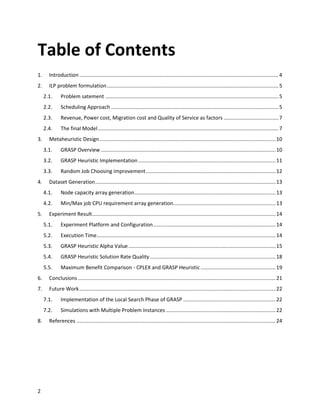 Table of Contents
1.     Introduction .......................................................................................................................................... 4
2.     ILP problem formulation ....................................................................................................................... 5
     2.1.     Problem satement ........................................................................................................................ 5
     2.2.     Scheduling Approach .................................................................................................................... 5
     2.3.     Revenue, Power cost, Migration cost and Quality of Service as factors ...................................... 7
     2.4.     The final Model ............................................................................................................................. 7
3.     Metaheuristic Design .......................................................................................................................... 10
     3.1.     GRASP Overview ......................................................................................................................... 10
     3.2.     GRASP Heuristic Implementation ............................................................................................... 11
     3.3.     Random Job Choosing improvement .......................................................................................... 12
4.     Dataset Generation ............................................................................................................................. 13
     4.1.     Node capacity array generation.................................................................................................. 13
     4.2.     Min/Max job CPU requirement array generation....................................................................... 13
5.     Experiment Result ............................................................................................................................... 14
     5.1.     Experiment Platform and Configuration ..................................................................................... 14
     5.2.     Execution Time............................................................................................................................ 14
     5.3.     GRASP Heuristic Alpha Value ...................................................................................................... 15
     5.4.     GRASP Heuristic Solution Rate Quality ....................................................................................... 18
     5.5.     Maximum Benefit Comparison - CPLEX and GRASP Heuristic .................................................... 19
6.     Conclusions ......................................................................................................................................... 21
7.     Future Work ........................................................................................................................................ 22
     7.1.     Implementation of the Local Search Phase of GRASP ................................................................ 22
     7.2.     Simulations with Multiple Problem Instances ............................................................................ 22
8.     References .......................................................................................................................................... 24




2
 