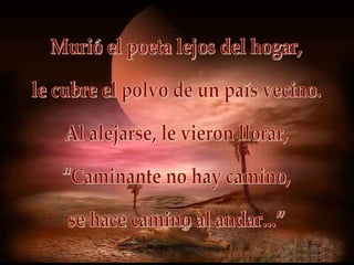 Murió el poeta lejos del hogar, le cubre el polvo de un país vecino. Al alejarse, le vieron llorar, “Caminante no hay camino, se hace camino al andar...”  