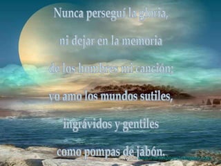 Nunca perseguí la gloria, ni dejar en la memoria de los hombres mi canción; yo amo los mundos sutiles, ingrávidos y gentiles como pompas de jabón.  Visita:  www.mardukpoesia.blogspot.com 