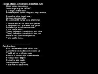 Te sigo a todos lados (Pasos al costado Turf) Oooo ooooo oooo oooo Señores yo soy del  NEGRO y lo sigo a todos lados… no me importa donde juegue lo voy a alentar. Pasan los años, jugadores y también campeonatos El sentimiento nunca se va a terminar Y vamos NEGRO no tenes que perder y vamos NEGRO que tenes que ganar daría la vida por un campeonato y una vuelta más… Yo soy del negro cuando todo esta bien Yo soy del negro cuando todo esta mal Daría la vida por un campeonato Y una vuelta más… -------------------------------------------- Esta Camiseta Esta camiseta la usó el “cholo mas” Acá esta la hinchada que nunca se va Y del 6 a 0 no te olvidas más En toda la historia hijo nuestro serás….. Sos cagón sos cagón Pecho frío sos cagón Sos cagón sos cagón Y tu hinchada abandonó. ---------------------------------------------------------- 