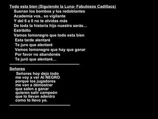 Todo esta bien (Siguiendo la Luna- Fabulosos Cadillacs) Suenan los bombos y los redoblantes Academia vos.. so vigilante Y del 6 a 0 no te olvidas más De toda la historia hijo nuestro serás… Estribillo Vamos lomonegro que todo esta bien Esta tarde alentaré  Te juro que alentaré Vamos lomonegro que hay que ganar Por favor no abandonés Te juró que alentaré… ----------------------------------------------------- Señores Señores hoy dejo todo  me voy a ver Al NEGRO  porque los jugadores  me van a demostrar  que salen a ganar  quieren salir campeón  que lo llevan adentro  como lo llevo yo. ---------------------------------------------- 