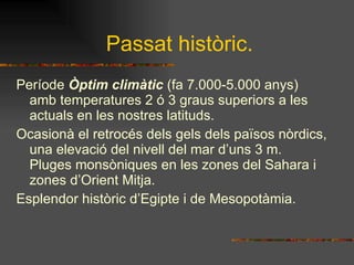 Passat històric. Període  Òptim climàtic  (fa 7.000-5.000 anys) amb temperatures 2 ó 3 graus superiors a les actuals en les nostres latituds. Ocasionà el retrocés dels gels dels països nòrdics, una elevació del nivell del mar d’uns 3 m. Pluges monsòniques en les zones del Sahara i zones d’Orient Mitja.  Esplendor històric d’Egipte i de Mesopotàmia. 