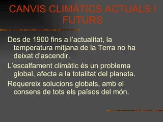 CANVIS CLIMÀTICS ACTUALS I FUTURS Des de 1900 fins a l’actualitat, la temperatura mitjana de la Terra no ha deixat d’ascendir. L’escalfament climàtic és un problema global, afecta a la totalitat del planeta. Requereix solucions globals, amb el consens de tots els països del món. 