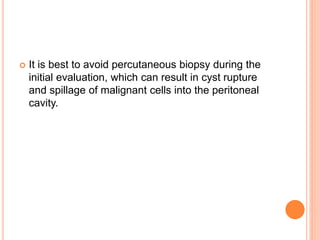  It is best to avoid percutaneous biopsy during the
initial evaluation, which can result in cyst rupture
and spillage of malignant cells into the peritoneal
cavity.
 