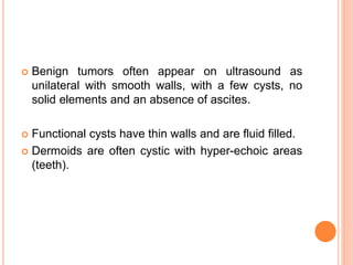  Benign tumors often appear on ultrasound as
unilateral with smooth walls, with a few cysts, no
solid elements and an absence of ascites.
 Functional cysts have thin walls and are fluid filled.
 Dermoids are often cystic with hyper-echoic areas
(teeth).
 