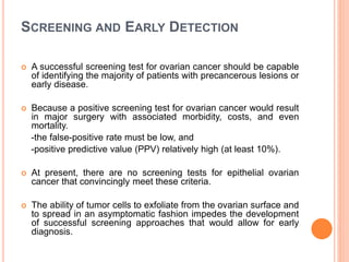 SCREENING AND EARLY DETECTION
 A successful screening test for ovarian cancer should be capable
of identifying the majority of patients with precancerous lesions or
early disease.
 Because a positive screening test for ovarian cancer would result
in major surgery with associated morbidity, costs, and even
mortality.
-the false-positive rate must be low, and
-positive predictive value (PPV) relatively high (at least 10%).
 At present, there are no screening tests for epithelial ovarian
cancer that convincingly meet these criteria.
 The ability of tumor cells to exfoliate from the ovarian surface and
to spread in an asymptomatic fashion impedes the development
of successful screening approaches that would allow for early
diagnosis.
 