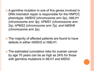  A germline mutation in one of five genes involved in
DNA mismatch repair is responsible for the HNPCC
phenotype: hMSH2 (chromosome arm 2p), hMLH1
(chromosome arm 3p), hPMS1 (chromosome arm
2q), hPMS2 (chromosome arm 7p), and hMSH6
(chromosome arm 2p).
 The majority of affected patients are found to have
defects in either hMSH2 or hMLH1.
 The estimated cumulative risks for ovarian cancer
by age 70 years can be as high as 24% for those
with germline mutations in MLH1 and MSH2.
 