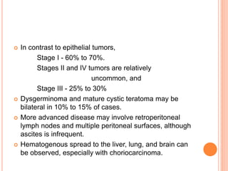  In contrast to epithelial tumors,
Stage I - 60% to 70%.
Stages II and IV tumors are relatively
uncommon, and
Stage III - 25% to 30%
 Dysgerminoma and mature cystic teratoma may be
bilateral in 10% to 15% of cases.
 More advanced disease may involve retroperitoneal
lymph nodes and multiple peritoneal surfaces, although
ascites is infrequent.
 Hematogenous spread to the liver, lung, and brain can
be observed, especially with choriocarcinoma.
 
