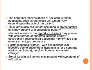  The hormonal manifestations of sex cord–stromal
neoplasms such as granulosa cell tumors vary
depending on the age of the patient.
 Thus, granulosa cell tumors occurring in premenarchal
girls may present with precocious puberty.
 whereas women in the reproductive years may present
with amenorrhea or abnormal menses or may
occasionally develop intra-abdominal hemorrhage that
mimics an ectopic pregnancy.
 Postmenopausal women - with postmenopausal
bleeding due to endometrial hyperplasia (or a separate
uterine carcinoma), resulting from tumor-derived
estrogen.
 Sertoli-Leydig cell tumors may present with symptoms of
virilization.
 
