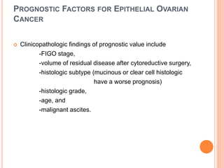 PROGNOSTIC FACTORS FOR EPITHELIAL OVARIAN
CANCER
 Clinicopathologic findings of prognostic value include
-FIGO stage,
-volume of residual disease after cytoreductive surgery,
-histologic subtype (mucinous or clear cell histologic
have a worse prognosis)
-histologic grade,
-age, and
-malignant ascites.
 