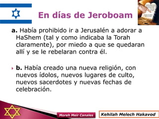 a. Había prohibido ir a Jerusalén a adorar a
HaShem (tal y como indicaba la Torah
claramente), por miedo a que se quedaran
allí y se le rebelaran contra él.
 b. Había creado una nueva religión, con
nuevos ídolos, nuevos lugares de culto,
nuevos sacerdotes y nuevas fechas de
celebración.
Kehilah Melech HakavodMoreh Meir Canales
 