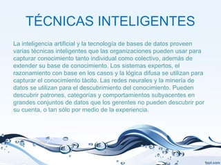 TÉCNICAS INTELIGENTES
La inteligencia artificial y la tecnología de bases de datos proveen
varias técnicas inteligentes que las organizaciones pueden usar para
capturar conocimiento tanto individual como colectivo, además de
extender su base de conocimiento. Los sistemas expertos, el
razonamiento con base en los casos y la lógica difusa se utilizan para
capturar el conocimiento tácito. Las redes neurales y la minería de
datos se utilizan para el descubrimiento del conocimiento. Pueden
descubrir patrones, categorías y comportamientos subyacentes en
grandes conjuntos de datos que los gerentes no pueden descubrir por
su cuenta, o tan sólo por medio de la experiencia.
 