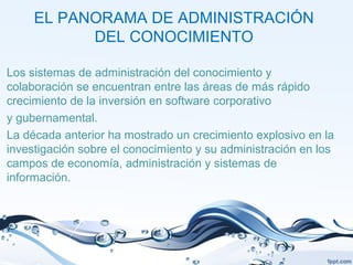 EL PANORAMA DE ADMINISTRACIÓN
DEL CONOCIMIENTO
Los sistemas de administración del conocimiento y
colaboración se encuentran entre las áreas de más rápido
crecimiento de la inversión en software corporativo
y gubernamental.
La década anterior ha mostrado un crecimiento explosivo en la
investigación sobre el conocimiento y su administración en los
campos de economía, administración y sistemas de
información.
 