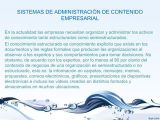 SISTEMAS DE ADMINISTRACIÓN DE CONTENIDO
EMPRESARIAL
En la actualidad las empresas necesitan organizar y administrar los activos
de conocimiento tanto estructurados como semiestructurados.
El conocimiento estructurado es conocimiento explícito que existe en los
documentos y las reglas formales que producen las organizaciones al
observar a los expertos y sus comportamientos para tomar decisiones. No
obstante, de acuerdo con los expertos, por lo menos el 80 por ciento del
contenido de negocios de una organización es semiestructurado o no
estructurado, esto es: la información en carpetas, mensajes, memos,
propuestas, correos electrónicos, gráficos, presentaciones de diapositivas
electrónicas e incluso los videos creados en distintos formatos y
almacenados en muchas ubicaciones.
 