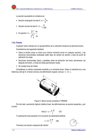D
DP
PT
TO
O.
. I
IN
NG
GE
EN
NI
IE
ER
RÍ
ÍA
A M
ME
EC
CÁ
ÁN
NI
IC
CA
A,
, E
EN
NE
ER
RG
GÉ
ÉT
TI
IC
CA
A Y
Y D
DE
E M
MA
AT
TE
ER
RI
IA
AL
LE
ES
S 
 2
20
00
04
4 V
V.
. B
BA
AD
DI
IO
OL
LA
A
- 19 DISEÑO DE MÁQUINAS I
La sección equivalente en cortadura es:
 Sección rectangular de área A: A
6
5
=
ℵ
 Sección circular de área A:
185
.
1
A
=
ℵ
 En general:
∫
∫
⋅
⋅
=
ℵ
dy
e
S
dy
I
2
I
2
z
1.5.6. TORSIÓN
Cualquier vector colineal con un eje geométrico de un elemento mecánico se denomina torsor.
Consideremos las siguientes hipótesis:
 Sobre el cilindro actúa un torsor puro (mismo momento torsor en cualquier sección), y las
secciones transversales analizadas están lejos de cambio de sección y lejos de punto de
aplicación de carga.
 Secciones transversales plana y paralelas antes de aplicación del torsor permanecen así
después de torsión, y líneas de rectas permanecen rectas.
 Se cumple la ley de Hooke
Considérese un cilindro empotrado sometido a un momento torsor. Sobre un elemento dx a una
distancia ρ del eje X, el torsor provoca una deformación angular γ tal que γ
⋅
=
τ G .
Figura 9 - Barra circular sometida a TORSOR
Por otro lado, asumiendo régimen elástico lineal, las deformaciones se asumen pequeñas, y por
lo tanto:
( )
L
tan
θ
⋅
ρ
=
γ
=
γ (37)
Y sustituyendo esta expresión en la ecuación de elasticidad perfecta:
L
G
θ
⋅
ρ
⋅
=
τ (38)
Tomando una sección cualquiera del cilindro:
 