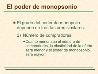 El grado del poder de monopolio depende de tres factores similares: 2) Número de compradores: Cuanto menor sea el número de compradores, la elasticidad de la oferta será menor y el poder de monopsonio será mayor. El poder de monopsonio 