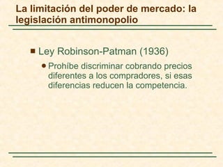 Ley Robinson-Patman (1936) Prohíbe discriminar cobrando precios diferentes a los compradores, si esas diferencias reducen la competencia.  La limitación del poder de mercado: la legislación antimonopolio 