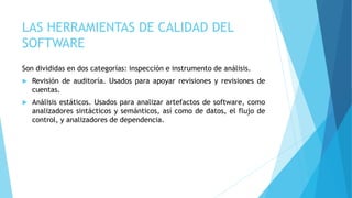 LAS HERRAMIENTAS DE CALIDAD DEL
SOFTWARE
Son divididas en dos categorías: inspección e instrumento de análisis.
 Revisión de auditoría. Usados para apoyar revisiones y revisiones de
cuentas.
 Análisis estáticos. Usados para analizar artefactos de software, como
analizadores sintácticos y semánticos, así como de datos, el flujo de
control, y analizadores de dependencia.
 