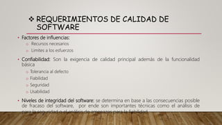  REQUERIMIENTOS DE CALIDAD DE
SOFTWARE
• Factores de influencias:
o Recursos necesarios
o Limites a los esfuerzos
• Confiabilidad: Son la exigencia de calidad principal además de la funcionalidad
básica
o Tolerancia al defecto
o Fiabilidad
o Seguridad
o Usabilidad
• Niveles de integridad del software: se determina en base a las consecuencias posible
de fracaso del software, por ende son importantes técnicas como el análisis de
para la seguridad o el análisis de amenazas para la fiabilidad.
 