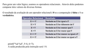 Para gerar um valor lógico, usamos os operadores relacionais. Através deles podemos
comparar dois valores de diversas formas.
O resultado da avaliação de um operador relacional é 0 se a comparação é falsa e 1 se
verdadeira.
printf("%d %d", 5<6, 6>7);
A saída produzida pela instrução será 1 0.
 