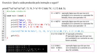 Exercício Qual a saída produzida pela instrução a seguir?
printf("%d %d %d %d", !3, !0, 3+'a'>'b'+2 && !'b', 1 || !2 && 3);
!3 => NOT 3 operação lógica que diz que isso só é
verdade(1) se e somente se o operador for
falso(0); nesse caso operador ≠ 0
!0 => NOT 0 operação lógica que diz que isso só é
verdade(1) se e somente se o operador for
falso(0); nesse caso operador = 0
3+'a'>'b'+2 && !’b’ 1º operação aritmetica
2º operação logica que diz que isso
só é verdade(1) se e somente se x e y
forem verdade;
1 || !2 && 3
Verd 0 AND 1
0
operação lógica que diz que isso
só é verdade(1) se e somente se x
ou y for verdade;
 
