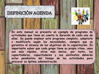 En este manual se presenta un ejemplo de programa de
actividades que tiene en cuenta la duración de cada una de
ellas. Se puede emplear este programa completo, adaptarlo
o modificarlo según las necesidades, siempre que se
garantice el alcance de los objetivos de la capacitación. Es
importante saber que cada grupo tiene su propio ritmo, unos
son más rápidos, otros más lentos, por tanto, las
capacitadoras, capacitadores y sus asistentes deberán
estar pendientes del tiempo de las actividades para
procurar su óptima administración.
 