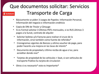 Que documentos solicitar: Servicios
Transporte de Carga
• Copia de DNI de Titular y Cónyuge
• Si es Formal solicitar 3 Últimos PDTs mensuales, si es RUS últimos 3
pagos a la Sunat, contrato de alquiler
• Solicitar boletas y/o Facturas para realizar el cruce de la
información, sirve también como fuente de referidos*
• Documento de propiedad y Ultimo recibo de agua o luz, para
acreditar donde vive*
• Otros si es necesario* esto es Importante*
• Cronogramas vigentes de Bancos y ultimo voucher de pago, para
poder hacerle una mejora en las tasas de interés*
• Básicamente se piden 3 Juegos de Papeles: Información Personal,
Información del negocio e información crediticia
• Tarjetas de propiedad de los vehiculos + Soat, si son vehiculos de
transporte Publico Su tarjeta de circulacion
 