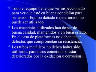 Todo el equipo tiene que ser inspeccionado
para ver que esté en buena condición para
ser usado. Equipo dañado o deteriorado no
puede ser utilizado.
Los materiales utilizados han de ser de
buena calidad, mantenidos y en buen estado.
En el caso de plataformas no deben tener
defectos que comprometan su resistencia.
Los tubos metálicos no deben haber sido
utilizados para otros cometidos o estar
deteriorados por la oxidación o corrosión.
 