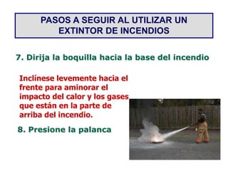 PASOS A SEGUIR AL UTILIZAR UN
EXTINTOR DE INCENDIOS
7. Dirija la boquilla hacia la base del incendio
Inclínese levemente hacia el
frente para aminorar el
impacto del calor y los gases
que están en la parte de
arriba del incendio.
8. Presione la palanca
 