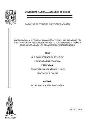 UNIVERSIDAD NACIONAL AUTÓNOMA DE MÉXICO
FACULTAD DE ESTUDIOS SUPERIORES ARAGÓN
“CAPACITACIÓN AL PERSONAL ADMINISTRATIVO DE LA CLÍNICA No.23 DEL
IMSS: PROPUESTA PEDAGÓGICA RESPECTO AL CUIDADO DE SÍ MISMO Y
COMO MEJORA PARA LAS RELACIONES INTERPERSONALES”
TESIS
QUE PARA OBTENER EL TÍTULO DE
LICENCIADA EN PEDAGOGÍA
PRESENTAN:
LENDA PATRICIA HERNÁNDEZ FLORES
REBECA CRUZ GALICIA
ASESOR:
LIC. FRANCISCA SERRANO TAVERA
MÉXICO 2014
Print to PDF without this message by purchasing novaPDF (http://www.novapdf.com/)
 
