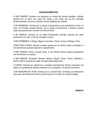 AGRADECIMIENTOS
A MIS PADRES: Quienes me apoyaron en todas las formas posibles. Infinitas
gracias por el amor que cada día recibo y por cada uno de los consejos
proporcionados, los amo y siempre estaré orgullosa de ustedes.
A MI HERMANO: Gracias por tu apoyo incondicional y por enseñarme mucho, te
amo. A tu familia: gracias Wendy, por tu apoyo incondicional, a Ximena, porque
cada día aprendo de ti, te amo mi niña hermosa.
A MI ABUELO: Aunque ya no estás físicamente conmigo, gracias por estar
presente en mi vida y por los consejos, te amo.
A MIS SOBRINOS: A Diego, Miguel, Ana Karen, Karla, Andrea, Rodrigo, Frida.
A MIS TIOS: A Rufina, Silvano e Isabel, gracias por su cariño, apoyo y consejos. A
mis demás tíos quienes estuvieron apoyándome.
A MIS PRIMOS: Adrian, Araceli, Erika. A mis demás primos quienes igualmente
me demostraron su apoyo.
A MIS AMIGAS: Elizabeth, Pamela, Adriana, Nayeli, Yanet, Yarina, Gabriela J.
Diana, Karina, gracias por estar conmigo todos estos años.
A LENDA: Gracias por ofrecerme tu amistad incondicional. Hemos concluido una
etapa y es gratificante haberlo realizado en tu compañía. Te quiero muchísimo.
A MI ASESORA DE TESIS: Gracias por su compromiso, el tiempo y la dedicación
para que culmináramos la tesis y sobre todo por no dudar de nuestro trabajo.
REBECA
Print to PDF without this message by purchasing novaPDF (http://www.novapdf.com/)
 